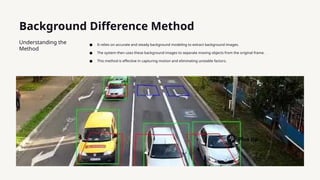 Background Difference Method
Understanding the
Method
● It relies on accurate and steady background modeling to extract background images.
● The system then uses these background images to separate moving objects from the original frame.
● This method is effective in capturing motion and eliminating unstable factors.
Plus tip:
 