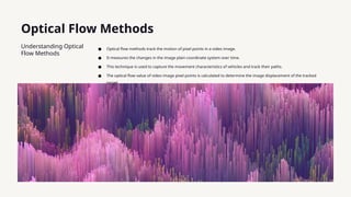 Optical Flow Methods
Understanding Optical
Flow Methods
● Optical flow methods track the motion of pixel points in a video image.
● It measures the changes in the image plain coordinate system over time.
● This technique is used to capture the movement characteristics of vehicles and track their paths.
● The optical flow value of video image pixel points is calculated to determine the image displacement of the tracked
target.
 