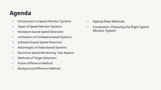 • Introduction to Speed Monitor Systems
• Types of Speed Monitor Systems
• Hardware-based Speed Detection
• Limitations of Hardware-based Systems
• Software-based Speed Detection
• Advantages of Video-based Systems
• Real-time Speed Monitoring: Two Aspects
• Methods of Target Detection
• Frame Difference Method
• Background Difference Method
Agenda
• Optical Flow Methods
• Conclusion: Choosing the Right Speed
Monitor System
 