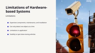 Limitations of Hardware-
based Systems
● Expensive components, maintenance, and installation
● Can only detect one object at a time
● Limitations in application
● Inability to spot slow-moving vehicles
Limitations
 
