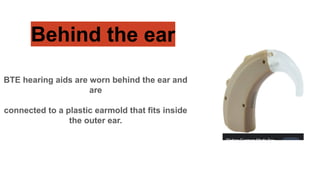 Behind the ear
BTE hearing aids are worn behind the ear and
are
connected to a plastic earmold that fits inside
the outer ear.
 