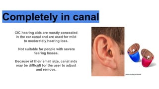 Completely in canal
CIC hearing aids are mostly concealed
in the ear canal and are used for mild
to moderately hearing loss.
Not suitable for people with severe
hearing losses.
Because of their small size, canal aids
may be difficult for the user to adjust
and remove.
 