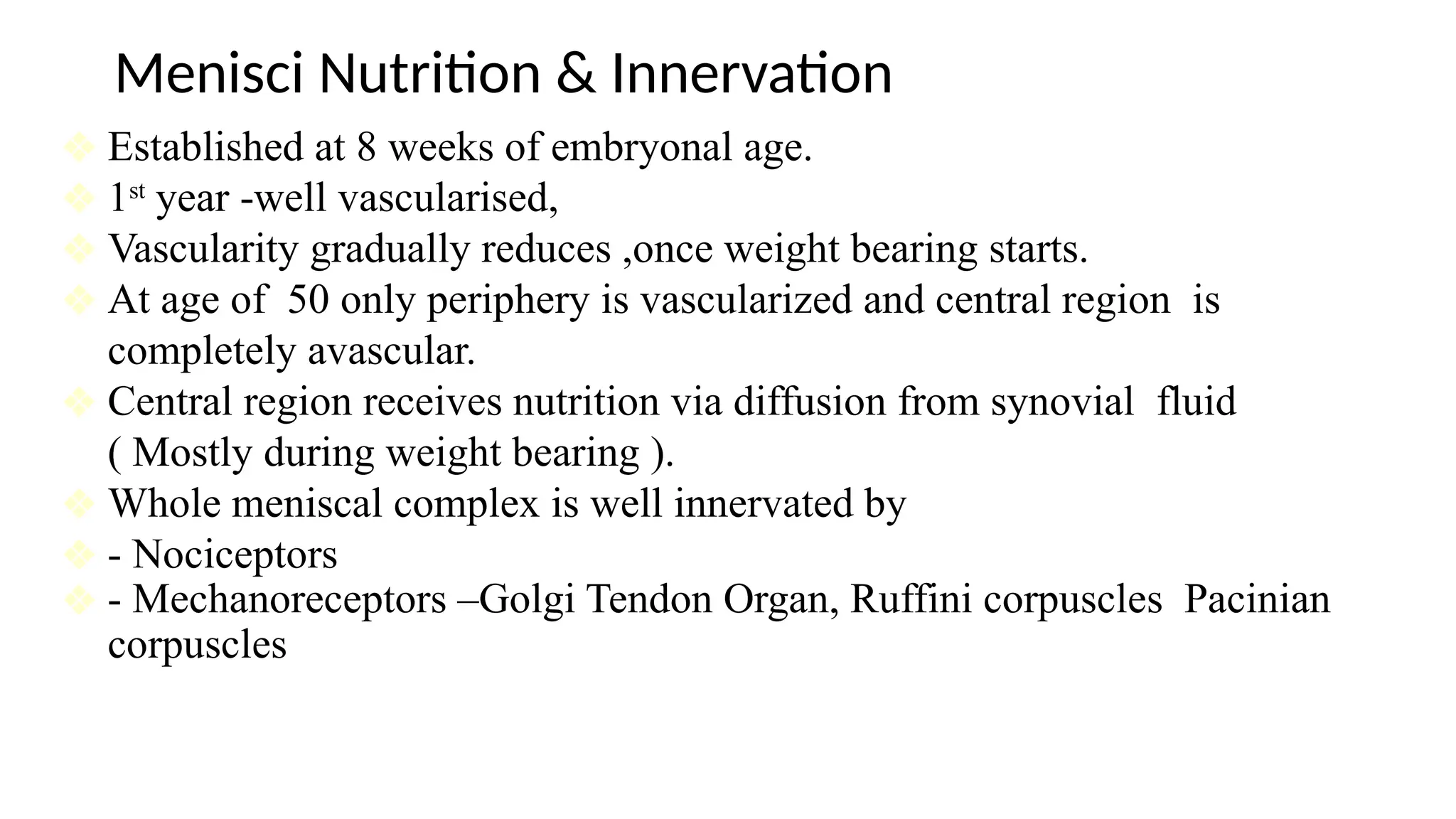Menisci Nutrition & Innervation
❖ Established at 8 weeks of embryonal age.
❖ 1st
year -well vascularised,
❖ Vascularity gradually reduces ,once weight bearing starts.
❖ At age of 50 only periphery is vascularized and central region is
completely avascular.
❖ Central region receives nutrition via diffusion from synovial fluid
( Mostly during weight bearing ).
❖ Whole meniscal complex is well innervated by
❖ - Nociceptors
❖ - Mechanoreceptors –Golgi Tendon Organ, Ruffini corpuscles Pacinian
corpuscles
 