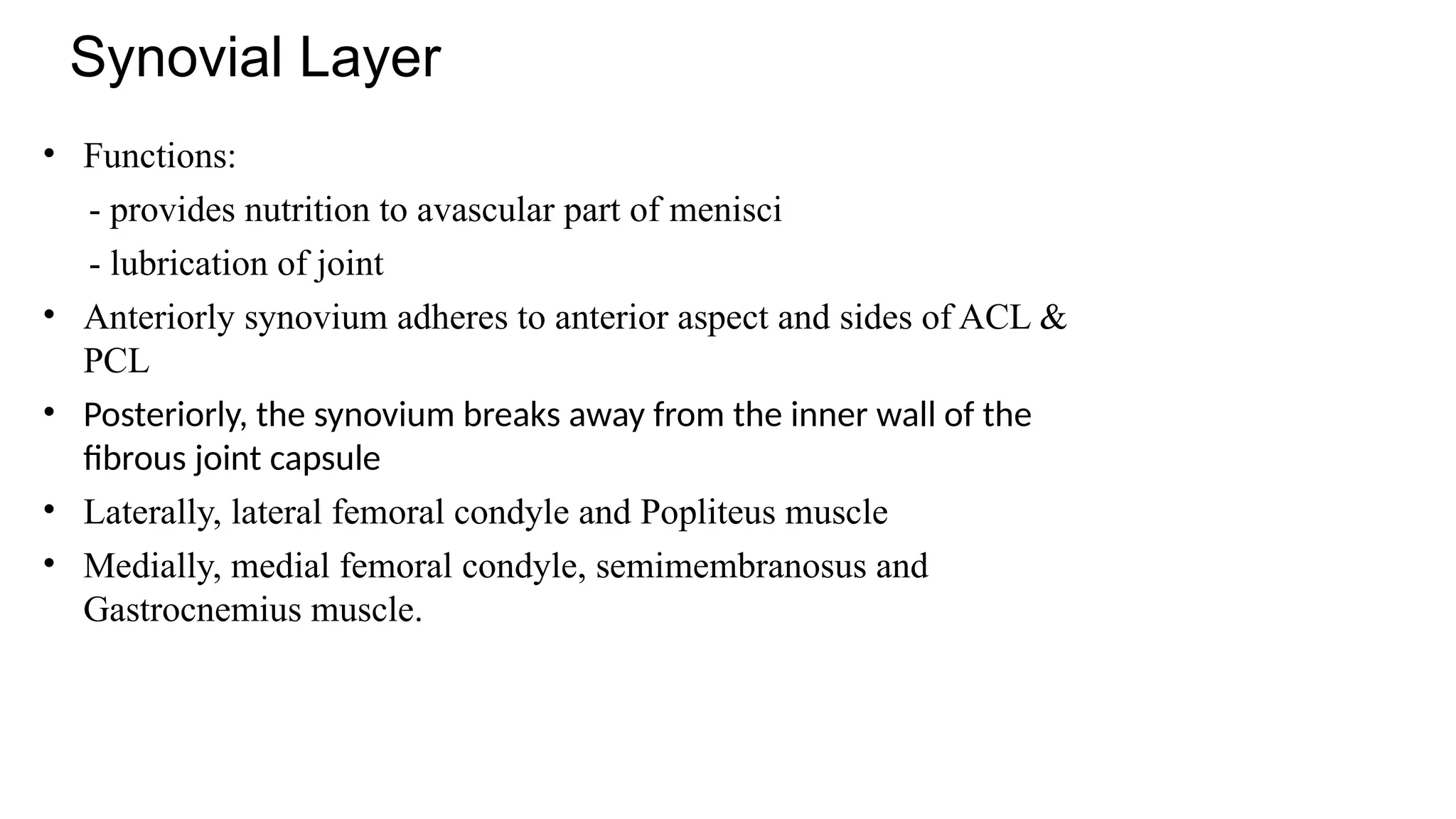 Synovial Layer
• Functions:
- provides nutrition to avascular part of menisci
- lubrication of joint
• Anteriorly synovium adheres to anterior aspect and sides of ACL &
PCL
• Posteriorly, the synovium breaks away from the inner wall of the
fibrous joint capsule
• Laterally, lateral femoral condyle and Popliteus muscle
• Medially, medial femoral condyle, semimembranosus and
Gastrocnemius muscle.
 