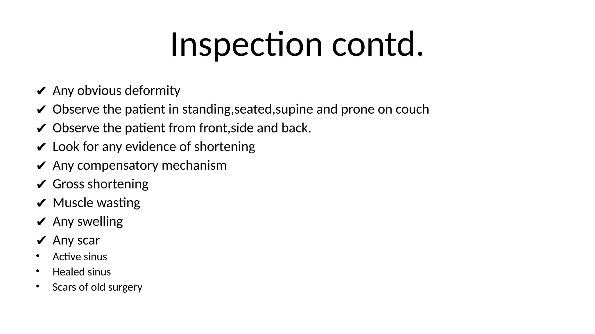 Inspection contd.
✔ Any obvious deformity
✔ Observe the patient in standing,seated,supine and prone on couch
✔ Observe the patient from front,side and back.
✔ Look for any evidence of shortening
✔ Any compensatory mechanism
✔ Gross shortening
✔ Muscle wasting
✔ Any swelling
✔ Any scar
• Active sinus
• Healed sinus
• Scars of old surgery
 