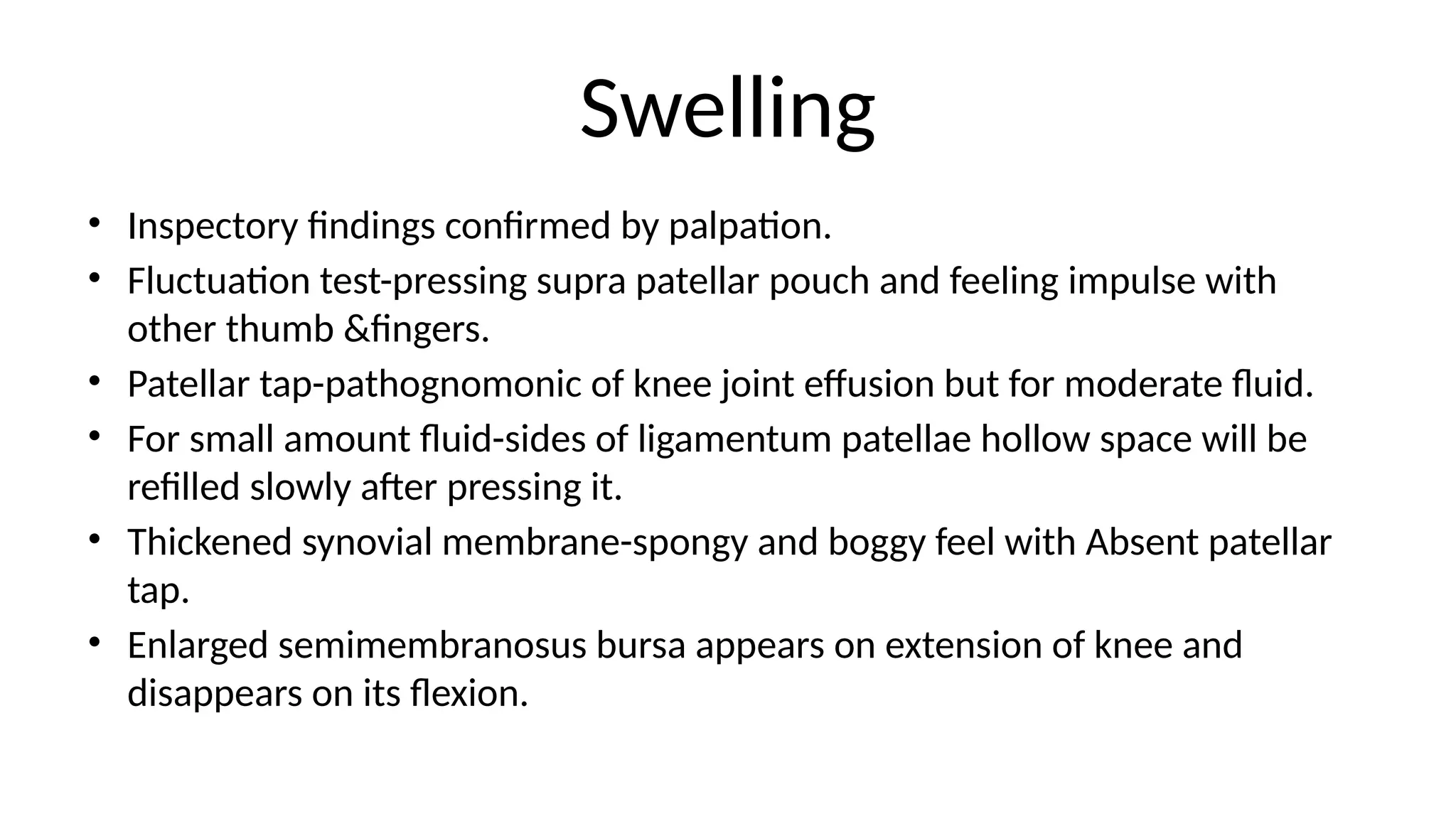 Swelling
• Inspectory findings confirmed by palpation.
• Fluctuation test-pressing supra patellar pouch and feeling impulse with
other thumb &fingers.
• Patellar tap-pathognomonic of knee joint effusion but for moderate fluid.
• For small amount fluid-sides of ligamentum patellae hollow space will be
refilled slowly after pressing it.
• Thickened synovial membrane-spongy and boggy feel with Absent patellar
tap.
• Enlarged semimembranosus bursa appears on extension of knee and
disappears on its flexion.
 