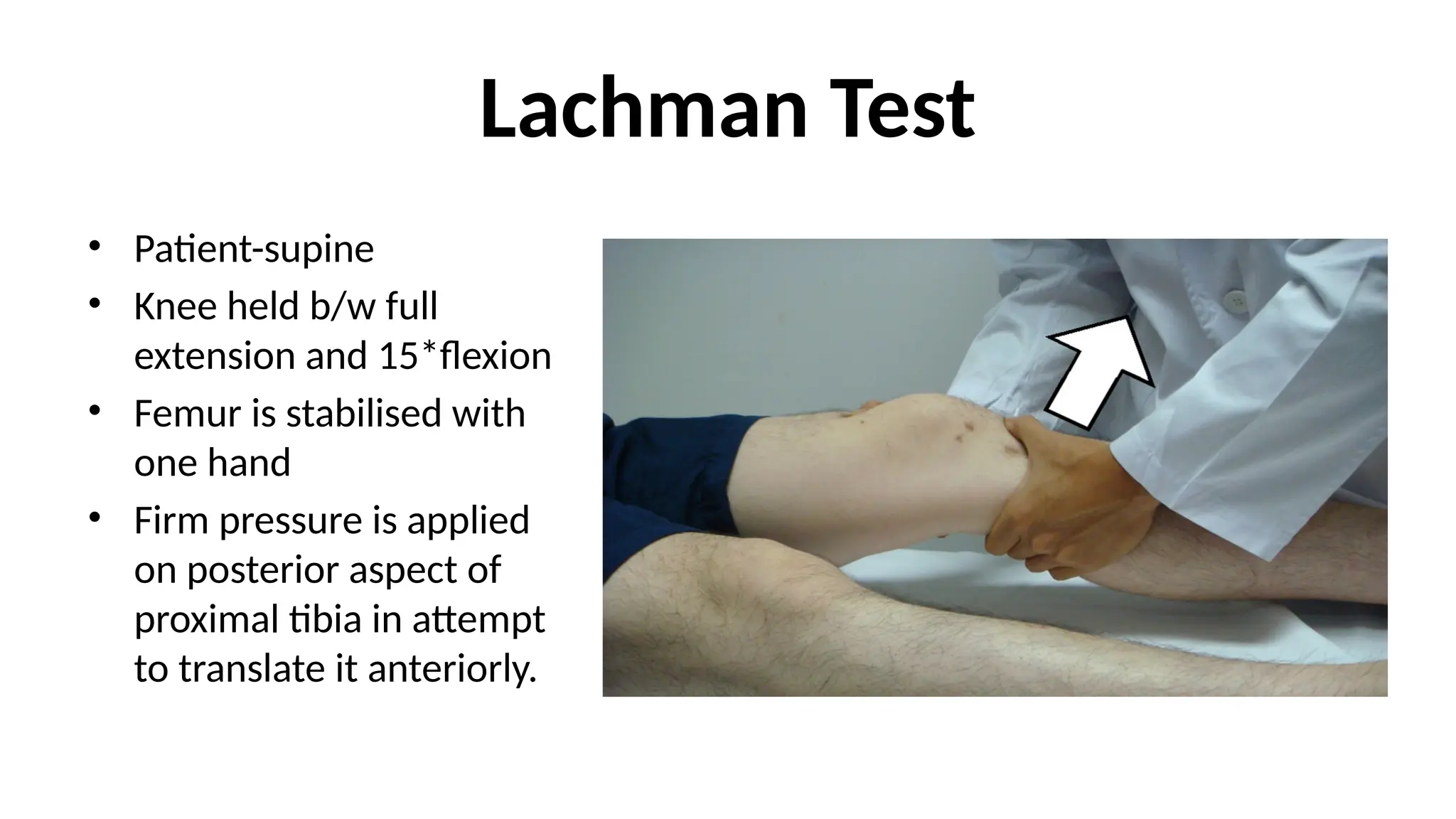 Lachman Test
• Patient-supine
• Knee held b/w full
extension and 15*flexion
• Femur is stabilised with
one hand
• Firm pressure is applied
on posterior aspect of
proximal tibia in attempt
to translate it anteriorly.
 