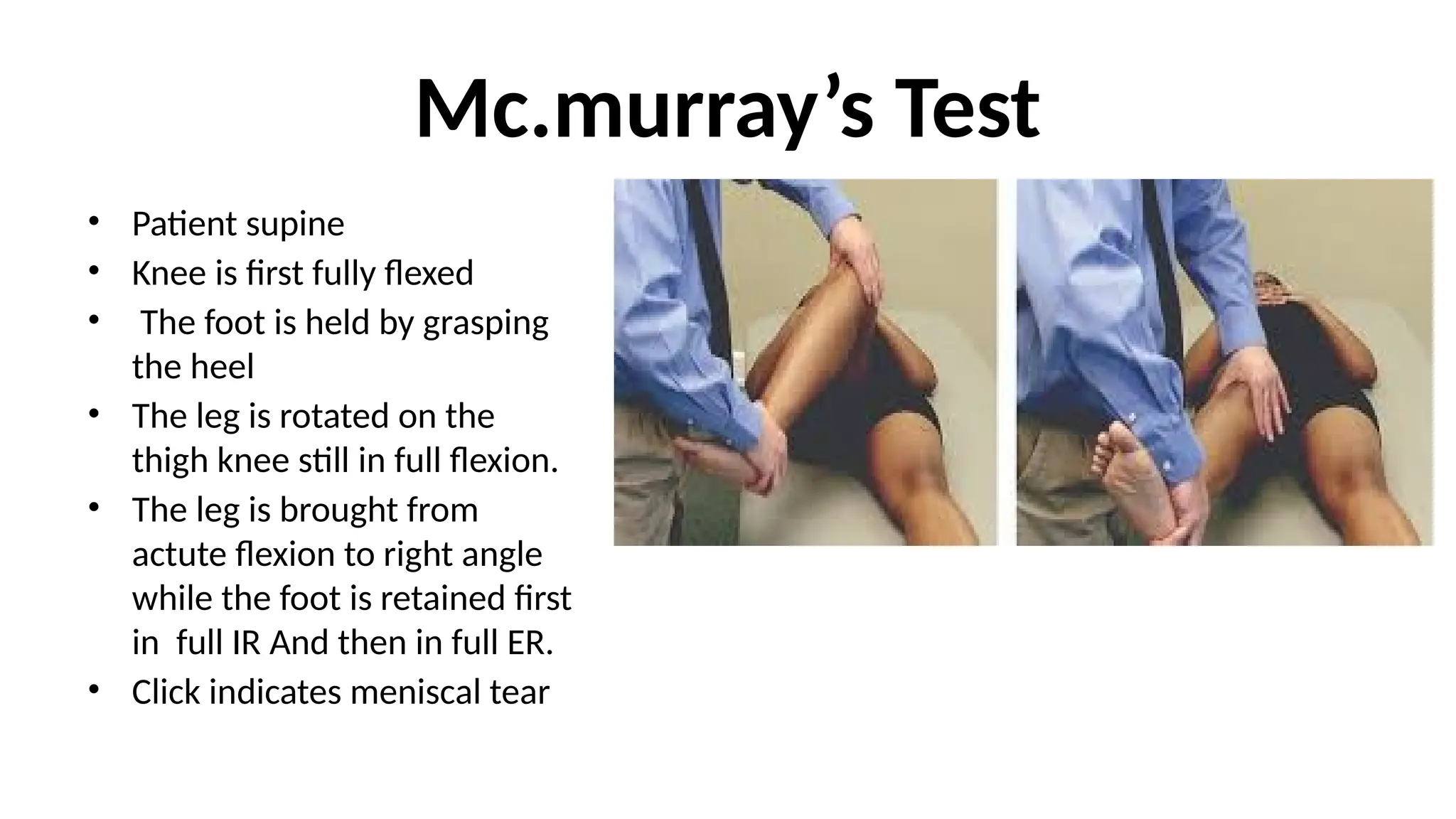 Mc.murray’s Test
• Patient supine
• Knee is first fully flexed
• The foot is held by grasping
the heel
• The leg is rotated on the
thigh knee still in full flexion.
• The leg is brought from
actute flexion to right angle
while the foot is retained first
in full IR And then in full ER.
• Click indicates meniscal tear
 