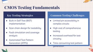 ● Built-in Self-Test (BIST)
implementation
● Scan chain design for testability
● Fault simulation and coverage
analysis
● Automated Test Pattern
Generation (ATPG)
Key Testing Strategies
● Limited pin accessibility in
complex circuits
● High cost of comprehensive
testing
● Increased overhead for test
circuitry
● Time-consuming test pattern
generation
Common Testing Challenges
CMOS Testing Fundamentals
 