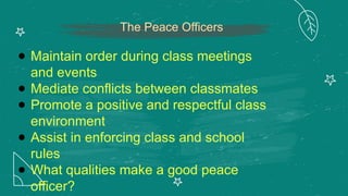 The Peace Officers
● Maintain order during class meetings
and events
● Mediate conflicts between classmates
● Promote a positive and respectful class
environment
● Assist in enforcing class and school
rules
● What qualities make a good peace
officer?
 
