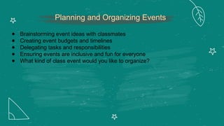 Planning and Organizing Events
● Brainstorming event ideas with classmates
● Creating event budgets and timelines
● Delegating tasks and responsibilities
● Ensuring events are inclusive and fun for everyone
● What kind of class event would you like to organize?
 