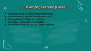 Developing Leadership Skills
● Public speaking and presentation techniques
● Problem-solving and decision-making skills
● Teamwork and collaboration abilities
● Emotional intelligence and empathy
● Which leadership skill do you want to improve?
 