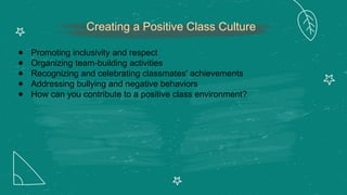 Creating a Positive Class Culture
● Promoting inclusivity and respect
● Organizing team-building activities
● Recognizing and celebrating classmates' achievements
● Addressing bullying and negative behaviors
● How can you contribute to a positive class environment?
 