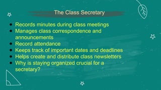 The Class Secretary
● Records minutes during class meetings
● Manages class correspondence and
announcements
● Record attendance
● Keeps track of important dates and deadlines
● Helps create and distribute class newsletters
● Why is staying organized crucial for a
secretary?
 
