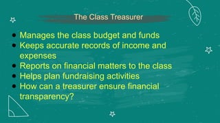 The Class Treasurer
● Manages the class budget and funds
● Keeps accurate records of income and
expenses
● Reports on financial matters to the class
● Helps plan fundraising activities
● How can a treasurer ensure financial
transparency?
 