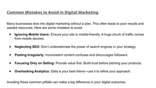 Common Mistakes to Avoid in Digital Marketing
Many businesses dive into digital marketing without a plan. This often leads to poor results and
wasted resources. Here are some mistakes to avoid:
● Ignoring Mobile Users: Ensure your site is mobile-friendly. A huge chunk of traffic comes
from mobile devices.
● Neglecting SEO: Don’t underestimate the power of search engines in your strategy.
● Posting Irregularly: Inconsistent content confuses and discourages followers.
● Focusing Only on Selling: Provide value first. Build trust before pitching your products.
● Overlooking Analytics: Data is your best friend—use it to refine your approach.
Avoiding these common pitfalls can make a big difference in your digital outcomes.
 