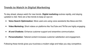 Trends to Watch in Digital Marketing
To stay ahead, always watch for new trends. Digital marketing evolves rapidly, and staying
updated is vital. Here are a few trends to keep an eye on:
● Voice Search Optimization: More users are using voice assistants like Alexa and Siri.
● Video Marketing: Short videos on platforms like YouTube and TikTok are highly engaging.
● AI and Chatbots: Enhance customer support and streamline communication.
● Personalization: Tailored content increases customer satisfaction and engagement.
Following these trends gives your business a modern edge and helps you stay competitive.
 