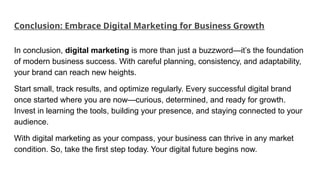 Conclusion: Embrace Digital Marketing for Business Growth
In conclusion, digital marketing is more than just a buzzword—it’s the foundation
of modern business success. With careful planning, consistency, and adaptability,
your brand can reach new heights.
Start small, track results, and optimize regularly. Every successful digital brand
once started where you are now—curious, determined, and ready for growth.
Invest in learning the tools, building your presence, and staying connected to your
audience.
With digital marketing as your compass, your business can thrive in any market
condition. So, take the first step today. Your digital future begins now.
 