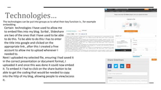 Technologies…
The technologies can be put into groups as to what their key function is , for example
embedding.
Certain technologies I have used to allow me
to embed files into my blog. Scribd , Slideshare
are two of the ones that I have used to be able
to do this. To be able to do this I has to enter
the title into google and clicked on the
appropriate link , after this I created a free
account to allow me to upload whenever I
needed to.
Next I uploaded my selected file, ensuring I had saved it
in the correct presentation or document format, I
uploaded it and once this was done it could now embed
it. To embed it I had to click on the share button to be
able to get the coding that would be needed to copy
into the http of my blog, allowing people to view/access
it.
 