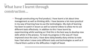 What have I learnt through
construction…
• Through constructing my final product, I have learnt a lot about time
management as well as thinking skills. I have become a lot more practical
in my way of learning how to use the technologies. My style of learning
has been to watch in lesson as well as tutorial videos to allow me to use
different tools effectively. In addition to this I have learnt by
experimenting whilst working as I find this is the best way to develop new
skills whilst in the process. To track my progress in the way of I have
improved since the start, I have done daily/weekly diary entries to note
how I feel when I move onto different tasks and technologies as well as if
I found them useful or the difficulties I might of faced.
 
