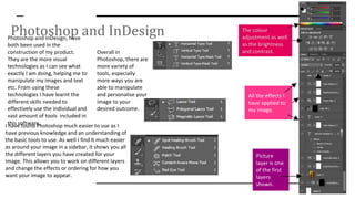 Photoshop and InDesignPhotoshop and InDesign, have
both been used in the
construction of my product.
They are the more visual
technologies as I can see what
exactly I am doing, helping me to
manipulate my images and text
etc. From using these
technologies I have learnt the
different skills needed to
effectively use the individual and
vast amount of tools included in
this software.I have found Photoshop much easier to use as I
have previous knowledge and an understanding of
the basic tools to use. As well I find it much easier
as around your image in a sidebar, it shows you all
the different layers you have created for your
image. This allows you to work on different layers
and change the effects or ordering for how you
want your image to appear.
Overall in
Photoshop, there are
more variety of
tools, especially
more ways you are
able to manipulate
and personalise your
image to your
desired outcome.
The colour
adjustment as well
as the brightness
and contrast.
All the effects I
have applied to
my image.
Picture
layer is one
of the first
layers
shown.
 