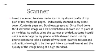 Scanner
• I used a scanner, to allow me to scan in my drawn drafts of my
plan of my magazine pages. I individually scanned in my Front
cover, Contents page and Double page spread. Once I had done
this I saved the image as a JPEG which then allowed me to place it
on my blog. As well as using the scanner provided, at come I could
use a scanner app on my phone which allowed me to use my
phone camera to take a picture of whatever I wanted to scan and
upload it, allowing it to be then put into a scanned format and the
quality of the image being of a high standard.
 
