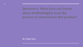 Question 6- What have you learnt
about technologies from the
process of construction this product?
By Tabby Neal
 