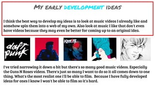 My early development ideas
I think the best way to develop my ideas is to look at music videos I already like and
somehow spin them into a web of my own. Also look at music I like that don't even
have videos because they may even be better for coming up to an original idea.
I've tried narrowing it down a bit but there's so many good music videos. Especially
the Guns N Roses videos. There's just so many I want to do so it all comes down to one
thing. What's the most realist one i'll be able to film. Because I have fully developed
ideas for ones I know I won't be able to film so it's hard.
 