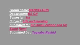 Group name:MARVELOUS
Department:BS CN
Semester: 1st
Subject: Life and learning
Submitted to: Sir Ismail Zahoor and Sir
Zahid Rumi
Submitted by : Tayyaba Rashid
 