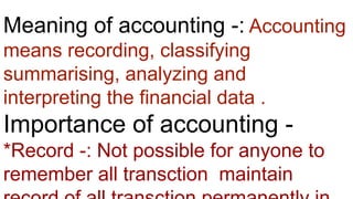 Meaning of accounting -: Accounting
means recording, classifying
summarising, analyzing and
interpreting the financial data .
Importance of accounting -
*Record -: Not possible for anyone to
remember all transction maintain
 