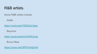 R&B artists.
Some R&B artists include:
Adele
https://youtu.be/rYEDA3JcQqw
Beyonce
https://youtu.be/bnVUHWCynig
Bruno Mars
https://youtu.be/OPf0YbXqDm0
 