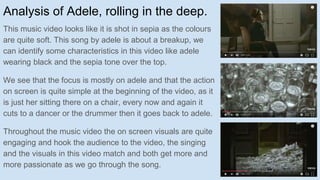 Analysis of Adele, rolling in the deep.
This music video looks like it is shot in sepia as the colours
are quite soft. This song by adele is about a breakup, we
can identify some characteristics in this video like adele
wearing black and the sepia tone over the top.
We see that the focus is mostly on adele and that the action
on screen is quite simple at the beginning of the video, as it
is just her sitting there on a chair, every now and again it
cuts to a dancer or the drummer then it goes back to adele.
Throughout the music video the on screen visuals are quite
engaging and hook the audience to the video, the singing
and the visuals in this video match and both get more and
more passionate as we go through the song.
 