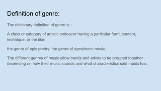 Definition of genre:
The dictionary definition of genre is :
A class or category of artistic endeavor having a particular form, content,
technique, or the like:
the genre of epic poetry; the genre of symphonic music.
The different genres of music allow bands and artists to be grouped together
depending on how their music sounds and what characteristics said music has.
 