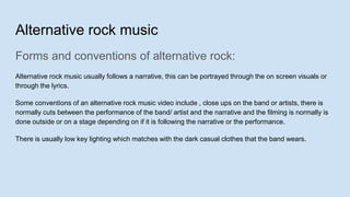 Alternative rock music
Forms and conventions of alternative rock:
Alternative rock music usually follows a narrative, this can be portrayed through the on screen visuals or
through the lyrics.
Some conventions of an alternative rock music video include , close ups on the band or artists, there is
normally cuts between the performance of the band/ artist and the narrative and the filming is normally is
done outside or on a stage depending on if it is following the narrative or the performance.
There is usually low key lighting which matches with the dark casual clothes that the band wears.
 