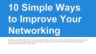 10 Simple Ways 
to Improve Your 
Networking 
Networking is fundamental to how I run my business and how I create relationships. I love Networking because it has given 
me so many amazing opportunities and experiences in my life and I have met some incredibly inspiring and nurturing 
individuals with the advent of social media. 
 