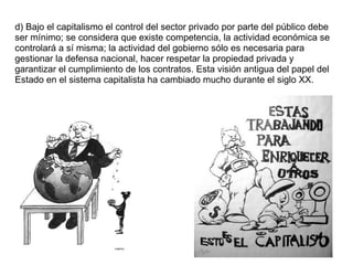 d) Bajo el capitalismo el control del sector privado por parte del público debe ser mínimo; se considera que existe competencia, la actividad económica se controlará a sí misma; la actividad del gobierno sólo es necesaria para gestionar la defensa nacional, hacer respetar la propiedad privada y garantizar el cumplimiento de los contratos. Esta visión antigua del papel del Estado en el sistema capitalista ha cambiado mucho durante el siglo XX. 