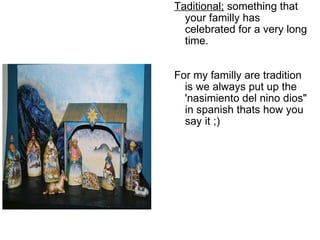   Taditional;  something that your familly has celebrated for a very long time.     For my familly are tradition is we always put up the 'nasimiento del nino dios" in spanish thats how you say it ;)   