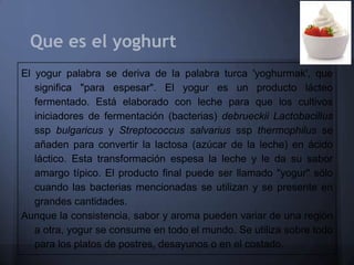 Que es el yoghurt
El yogur palabra se deriva de la palabra turca 'yoghurmak', que
   significa "para espesar". El yogur es un producto lácteo
   fermentado. Está elaborado con leche para que los cultivos
   iniciadores de fermentación (bacterias) debrueckii Lactobacillus
   ssp bulgaricus y Streptococcus salvarius ssp thermophilus se
   añaden para convertir la lactosa (azúcar de la leche) en ácido
   láctico. Esta transformación espesa la leche y le da su sabor
   amargo típico. El producto final puede ser llamado "yogur" sólo
   cuando las bacterias mencionadas se utilizan y se presente en
   grandes cantidades.
Aunque la consistencia, sabor y aroma pueden variar de una región
   a otra, yogur se consume en todo el mundo. Se utiliza sobre todo
   para los platos de postres, desayunos o en el costado.
 