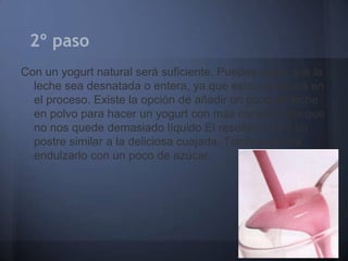 2º paso
Con un yogurt natural será suficiente. Puedes elegir que la
  leche sea desnatada o entera, ya que esto no variará en
  el proceso. Existe la opción de añadir un poco de leche
  en polvo para hacer un yogurt con más consistencia que
  no nos quede demasiado líquido.El resultado será un
  postre similar a la deliciosa cuajada. También podrá
  endulzarlo con un poco de azúcar.
 