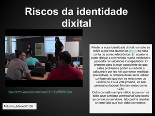Riscos da identidade
                    dixital

                                               Perder a nosa identidade dixital,non solo se
                                                refire a que nos rouben os datos da nosa
                                                 conta de correo electrónico. En ocasions
                                               pode chegar a convertirse nunha verdadeira
                                                 pesadilla con alcances insospeitados. O
                                                 primeiro paso é estar consciente de que
                                                    estes problemas poden sucederle a
                                                calquera e por iso hai que tomar medidas
                                                preventivas. A primeira delas sería utilizar
                                                   contrasinais que non se relacionen co
                                                   usuario ou a sua vida privada, xa sea
                                                  persoal ou laboral. Nin tan tontas como
                                                                   1234.
  http://www.youtube.com/watch?v=Sq6B9f6xOus    Outro consello sempre válido é que non se
                                                debe usar a misma contrasinal para todas
                                                as contas ou servicios. Isto podría resultar
                                                  un erro fatal que non debe cometerse.
Máximo_Manel 01.06
 