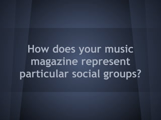 How does your music
  magazine represent
particular social groups?
 