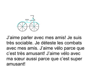 J’aime parler avec mes amis! Je suis
très sociable. Je déteste les combats
avec mes amis. J’aime vélo parce que
c’est très amusant! J’aime vélo avec
ma sœur aussi parce que c’est super
amusant!
 