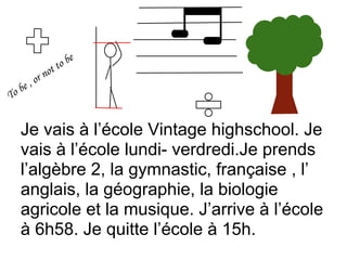 Je vais à l’école Vintage highschool. Je
vais à l’école lundi- verdredi.Je prends
l’algèbre 2, la gymnastic, française , l’
anglais, la géographie, la biologie
agricole et la musique. J’arrive à l’école
à 6h58. Je quitte l’école à 15h.
 