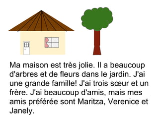 Ma maison est très jolie. Il a beaucoup
d'arbres et de fleurs dans le jardin. J'ai
une grande famille! J'ai trois sœur et un
frère. J'ai beaucoup d'amis, mais mes
amis préférée sont Maritza, Verenice et
Janely.
 