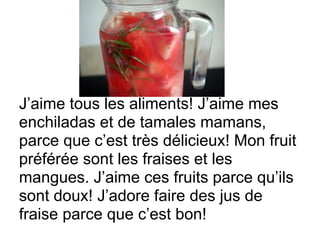 J’aime tous les aliments! J’aime mes
enchiladas et de tamales mamans,
parce que c’est très délicieux! Mon fruit
préférée sont les fraises et les
mangues. J’aime ces fruits parce qu’ils
sont doux! J’adore faire des jus de
fraise parce que c’est bon!
 