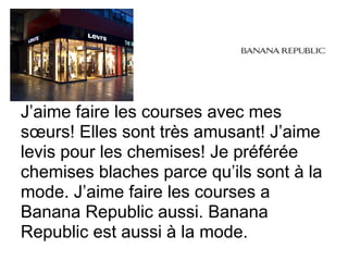 J’aime faire les courses avec mes
sœurs! Elles sont très amusant! J’aime
levis pour les chemises! Je préférée
chemises blaches parce qu’ils sont à la
mode. J’aime faire les courses a
Banana Republic aussi. Banana
Republic est aussi à la mode.
 