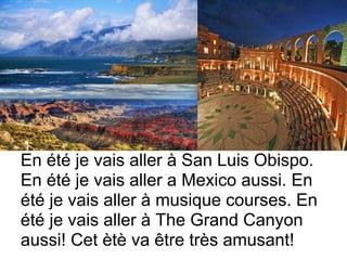 En été je vais aller à San Luis Obispo.
En été je vais aller a Mexico aussi. En
été je vais aller à musique courses. En
été je vais aller à The Grand Canyon
aussi! Cet ètè va être très amusant!
 