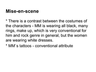 Mise-en-scene
* There is a contrast between the costumes of
the characters - MM is wearing all black, many
rings, make up, which is very conventional for
him and rock genre in general, but the women
are wearing white dresses.
* MM`s tattoos - conventional attribute
 
