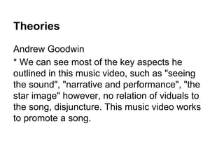 Theories
Andrew Goodwin
* We can see most of the key aspects he
outlined in this music video, such as "seeing
the sound", "narrative and performance", "the
star image" however, no relation of viduals to
the song, disjuncture. This music video works
to promote a song.
 