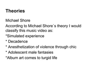 Theories
Michael Shore
According to Michael Shore`s theory I would
classify this music video as:
*Simulated experience
* Decadence
* Anesthetization of violence through chic
* Adolescent male fantasies
*Album art comes to turgid life
 